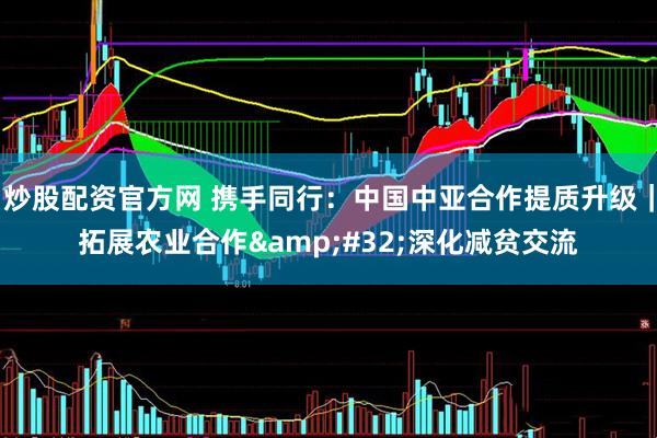炒股配资官方网 携手同行：中国中亚合作提质升级｜拓展农业合作 深化减贫交流