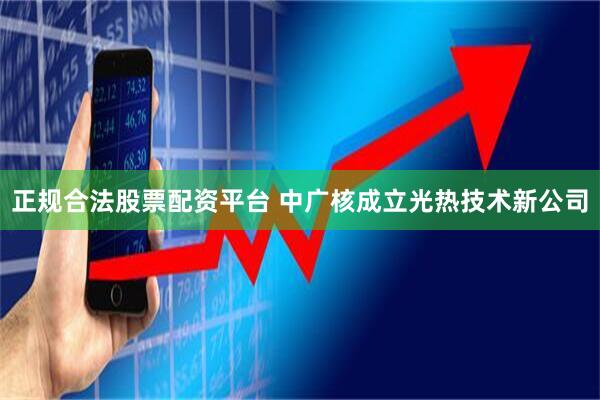 正规合法股票配资平台 中广核成立光热技术新公司
