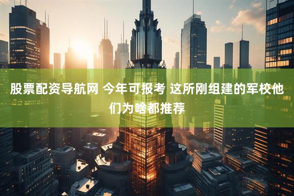 股票配资导航网 今年可报考 这所刚组建的军校他们为啥都推荐