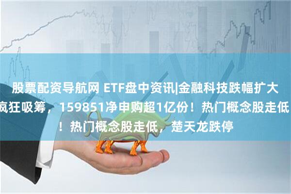 股票配资导航网 ETF盘中资讯|金融科技跌幅扩大至2%，资金疯狂吸筹，159851净申购超1亿份！热门概念股走低，楚天龙跌停
