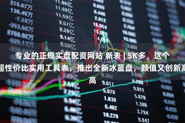 专业的正规实盘配资网站 新表 | 5K多，这个超性价比实用工具表，推出全新冰蓝盘，颜值又创新高
