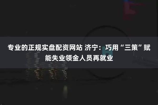 专业的正规实盘配资网站 济宁：巧用“三策”赋能失业领金人员再就业