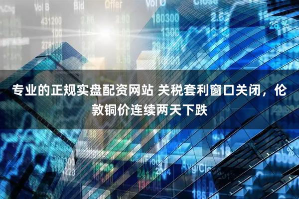 专业的正规实盘配资网站 关税套利窗口关闭，伦敦铜价连续两天下跌