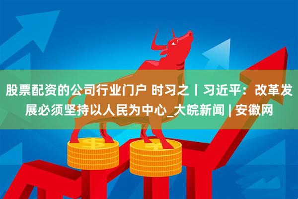 股票配资的公司行业门户 时习之丨习近平：改革发展必须坚持以人民为中心_大皖新闻 | 安徽网