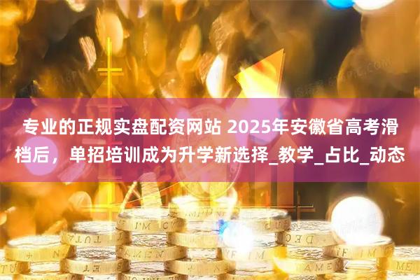 专业的正规实盘配资网站 2025年安徽省高考滑档后，单招培训成为升学新选择_教学_占比_动态