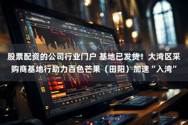 股票配资的公司行业门户 基地已发货！大湾区采购商基地行助力百色芒果（田阳）加速“入湾”