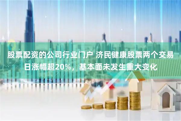 股票配资的公司行业门户 济民健康股票两个交易日涨幅超20%，基本面未发生重大变化