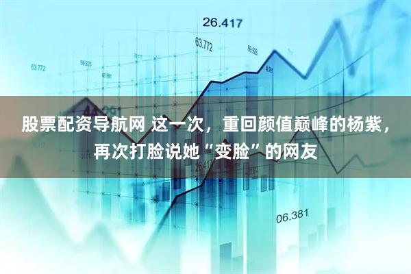 股票配资导航网 这一次，重回颜值巅峰的杨紫，再次打脸说她“变脸”的网友