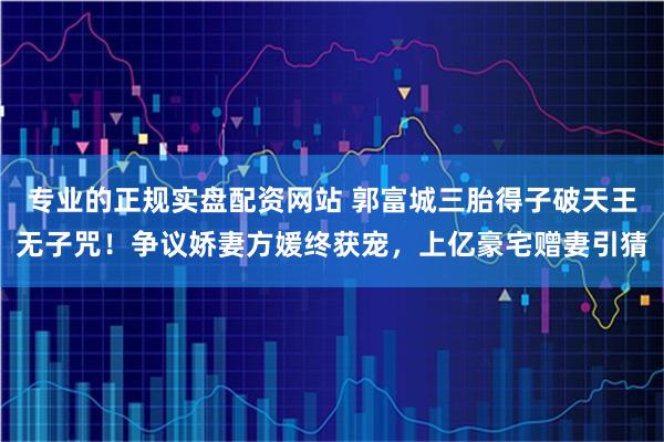 专业的正规实盘配资网站 郭富城三胎得子破天王无子咒！争议娇妻方媛终获宠，上亿豪宅赠妻引猜