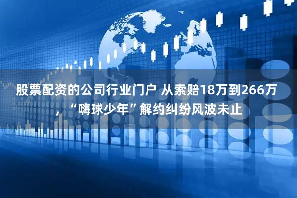 股票配资的公司行业门户 从索赔18万到266万 ，“嗨球少年”解约纠纷风波未止