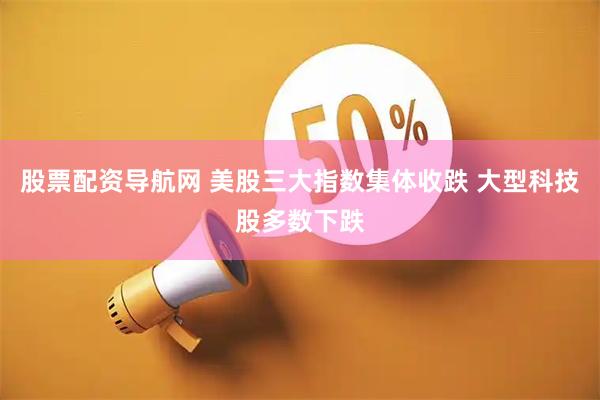 股票配资导航网 美股三大指数集体收跌 大型科技股多数下跌
