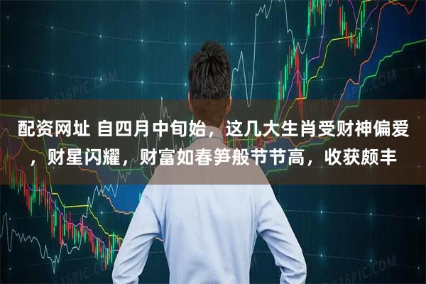 配资网址 自四月中旬始，这几大生肖受财神偏爱，财星闪耀，财富如春笋般节节高，收获颇丰